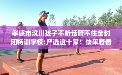 孝感市汉川孩子不听话管不住全封闭特训学校:严选这十家!快来看看! 孝感市汉川孩子不听话管不住全封闭特训学校:严选这十家!快来看看!