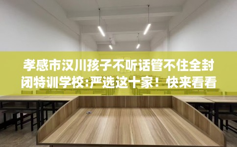 孝感市汉川孩子不听话管不住全封闭特训学校:严选这十家!快来看看! 孝感市汉川孩子不听话管不住全封闭特训学校:严选这十家!快来看看!