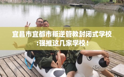 宜昌市宜都市叛逆管教封闭式学校:强推这几家学校！