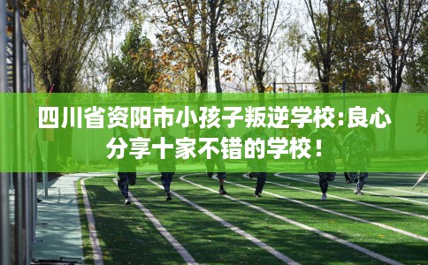 四川省资阳市小孩子叛逆学校:良心分享十家不错的学校！