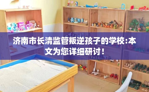 济南市长清监管叛逆孩子的学校:本文为您详细研讨! 济南市长清监管叛逆孩子的学校:本文为您详细研讨!