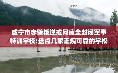 咸宁市赤壁叛逆戒网瘾全封闭军事特训学校:盘点几家正规可靠的学校！