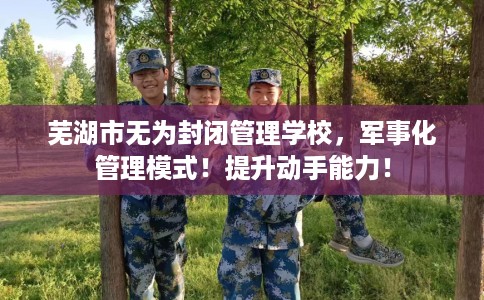 芜湖市无为封闭管理学校,军事化管理模式!提升动手能力! 芜湖市无为封闭管理学校,军事化管理模式!提升动手能力!