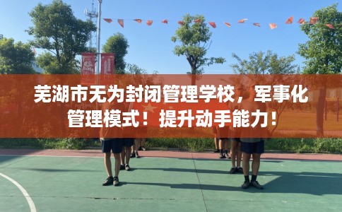 芜湖市无为封闭管理学校,军事化管理模式!提升动手能力! 芜湖市无为封闭管理学校,军事化管理模式!提升动手能力!