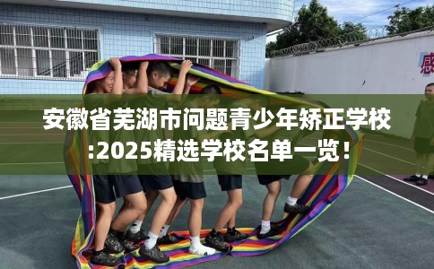 安徽省芜湖市问题青少年矫正学校:2025精选学校名单一览! 安徽省芜湖市问题青少年矫正学校:2025精选学校名单一览!