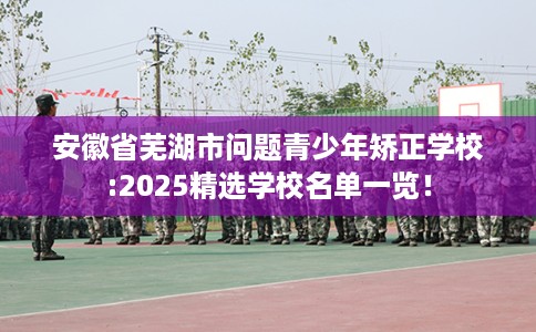 安徽省芜湖市问题青少年矫正学校:2025精选学校名单一览！