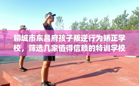 聊城市东昌府孩子叛逆行为矫正学校,筛选几家值得信赖的特训学校! 聊城市东昌府孩子叛逆行为矫正学校,筛选几家值得信赖的特训学校!