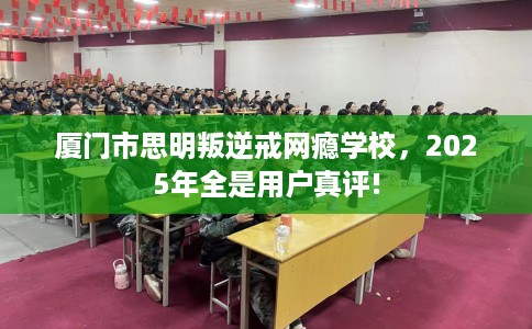 厦门市思明叛逆戒网瘾学校，2025年全是用户真评!
