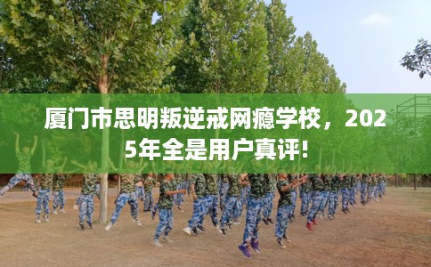 厦门市思明叛逆戒网瘾学校，2025年全是用户真评!