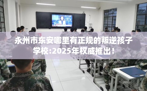 永州市东安哪里有正规的叛逆孩子学校:2025年权威推出！