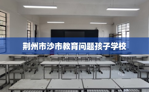 荆州市沙市教育问题孩子学校 荆州市沙市教育问题孩子学校