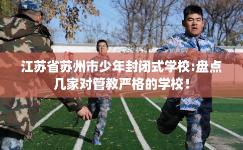 江苏省苏州市少年封闭式学校:盘点几家对管教严格的学校！