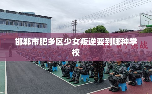 邯郸市肥乡区少女叛逆要到哪种学校 邯郸市肥乡区少女叛逆要到哪种学校