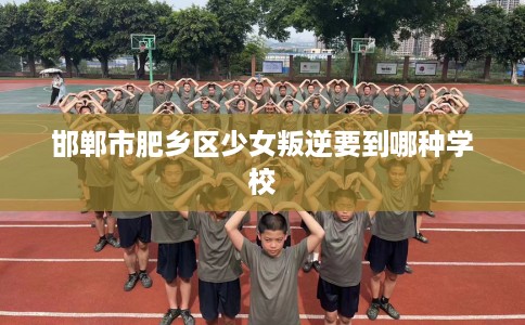 邯郸市肥乡区少女叛逆要到哪种学校