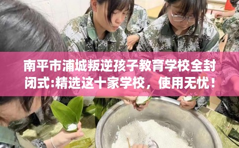 南平市浦城叛逆孩子教育学校全封闭式:精选这十家学校，使用无忧！