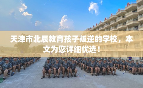 天津市北辰教育孩子叛逆的学校,本文为您详细优选! 天津市北辰教育孩子叛逆的学校,本文为您详细优选!