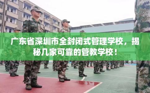广东省深圳市全封闭式管理学校，揭秘几家可靠的管教学校！