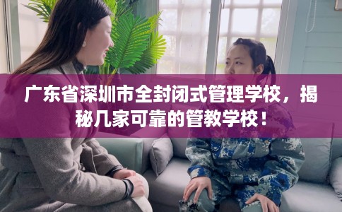 广东省深圳市全封闭式管理学校，揭秘几家可靠的管教学校！