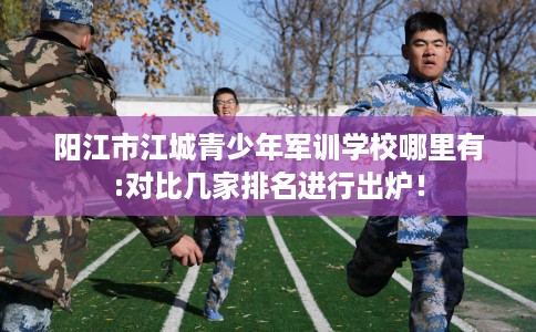 阳江市江城青少年军训学校哪里有:对比几家排名进行出炉！
