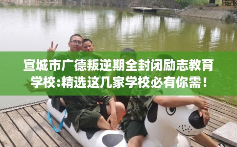 宣城市广德叛逆期全封闭励志教育学校:精选这几家学校必有你需! 宣城市广德叛逆期全封闭励志教育学校:精选这几家学校必有你需!