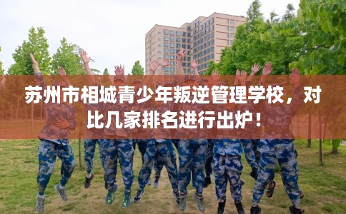 苏州市相城青少年叛逆管理学校,对比几家排名进行出炉! 苏州市相城青少年叛逆管理学校,对比几家排名进行出炉!