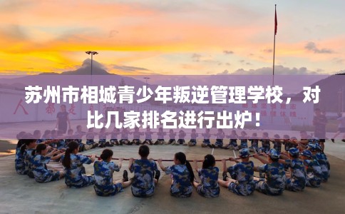 苏州市相城青少年叛逆管理学校，对比几家排名进行出炉！