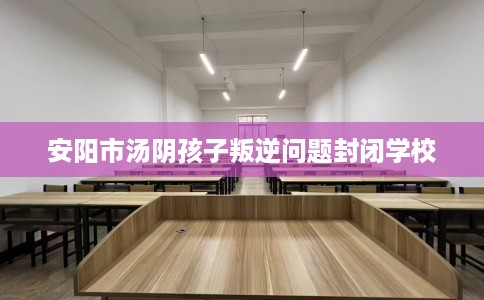 安阳市汤阴孩子叛逆问题封闭学校 安阳市汤阴孩子叛逆问题封闭学校