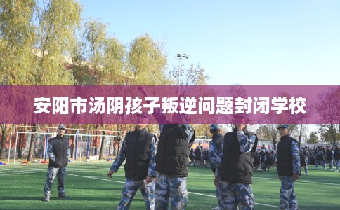 安阳市汤阴孩子叛逆问题封闭学校 安阳市汤阴孩子叛逆问题封闭学校