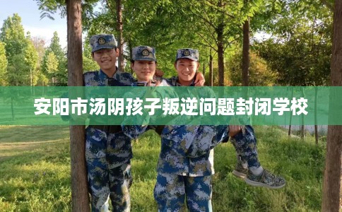 安阳市汤阴孩子叛逆问题封闭学校