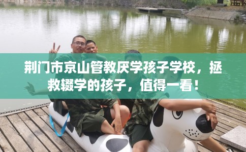 荆门市京山管教厌学孩子学校，拯救辍学的孩子，值得一看！