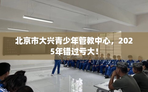 北京市大兴青少年管教中心,2025年错过亏大! 北京市大兴青少年管教中心,2025年错过亏大!