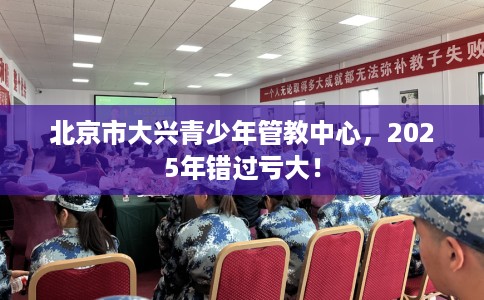 北京市大兴青少年管教中心，2025年错过亏大！