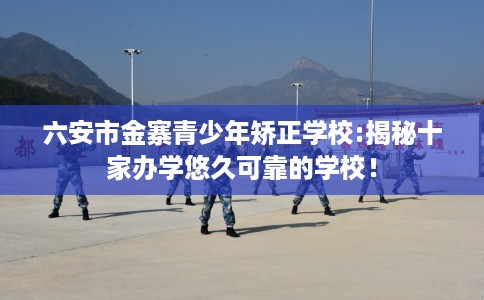 六安市金寨青少年矫正学校:揭秘十家办学悠久可靠的学校！