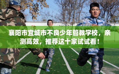 襄阳市宜城市不良少年管教学校,亲测高效,推荐这十家试试看! 襄阳市宜城市不良少年管教学校,亲测高效,推荐这十家试试看!