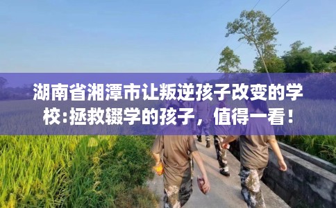 湖南省湘潭市让叛逆孩子改变的学校:拯救辍学的孩子，值得一看！
