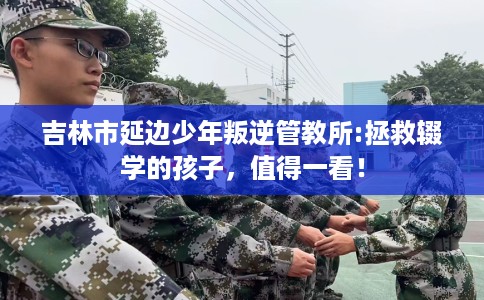 吉林市延边少年叛逆管教所:拯救辍学的孩子，值得一看！