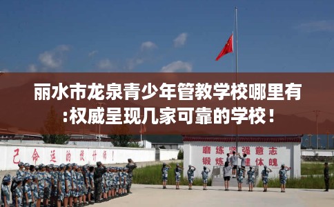 丽水市龙泉青少年管教学校哪里有:权威呈现几家可靠的学校！