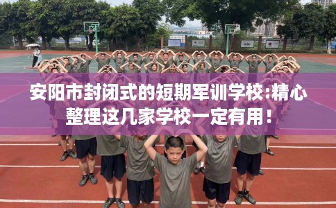 安阳市封闭式的短期军训学校:精心整理这几家学校一定有用！