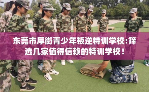 东莞市厚街青少年叛逆特训学校:筛选几家值得信赖的特训学校！