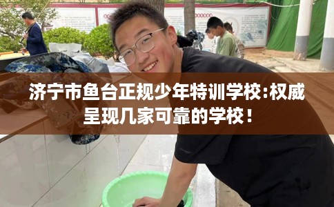 济宁市鱼台正规少年特训学校:权威呈现几家可靠的学校！