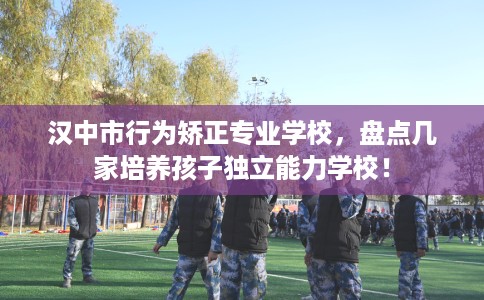 汉中市行为矫正专业学校，盘点几家培养孩子独立能力学校！