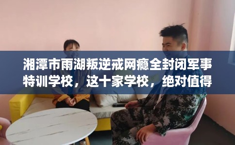 湘潭市雨湖叛逆戒网瘾全封闭军事特训学校，这十家学校，绝对值得一试！