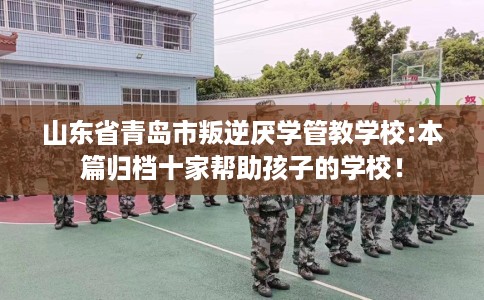 山东省青岛市叛逆厌学管教学校:本篇归档十家帮助孩子的学校! 山东省青岛市叛逆厌学管教学校:本篇归档十家帮助孩子的学校!