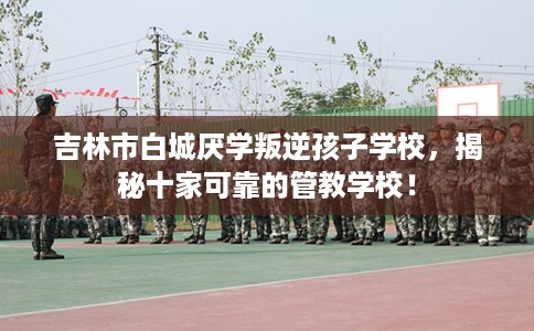 吉林市白城厌学叛逆孩子学校，揭秘十家可靠的管教学校！