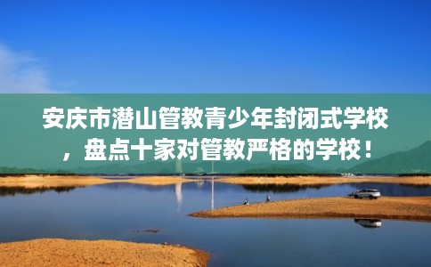 安庆市潜山管教青少年封闭式学校，盘点十家对管教严格的学校！
