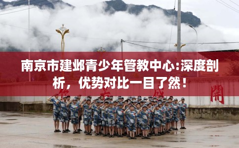 南京市建邺青少年管教中心:深度剖析，优势对比一目了然！