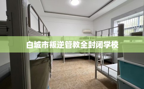 白城市叛逆管教全封闭学校