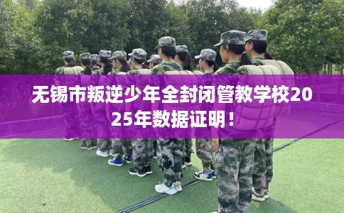 无锡市叛逆少年全封闭管教学校2025年数据证明！