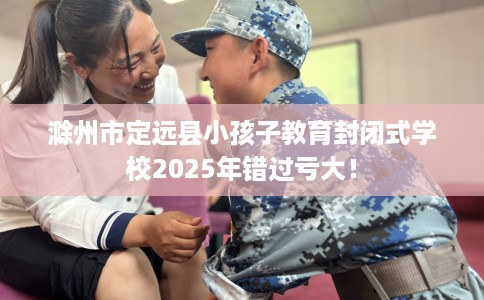 滁州市定远县小孩子教育封闭式学校2025年错过亏大！