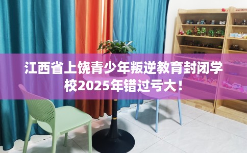 江西省上饶青少年叛逆教育封闭学校2025年错过亏大！